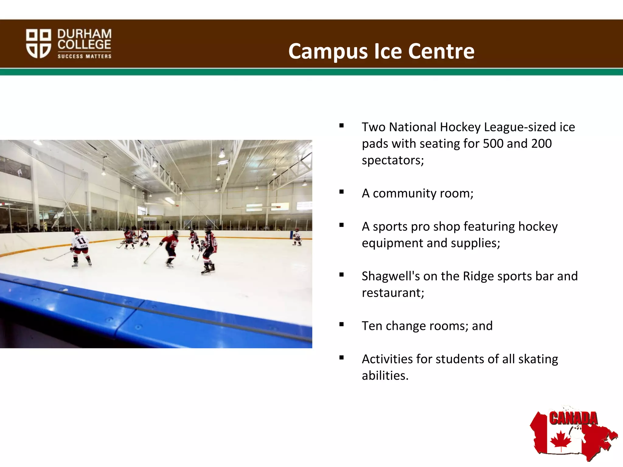 Two National Hockey League-sized ice pads with seating for 500 and 200 spectators;  A community room; A sports pro shop featuring hockey equipment and supplies; Shagwell's on the Ridge sports bar and restaurant;  Ten change rooms; and Activities for students of all skating abilities. Campus Ice Centre 