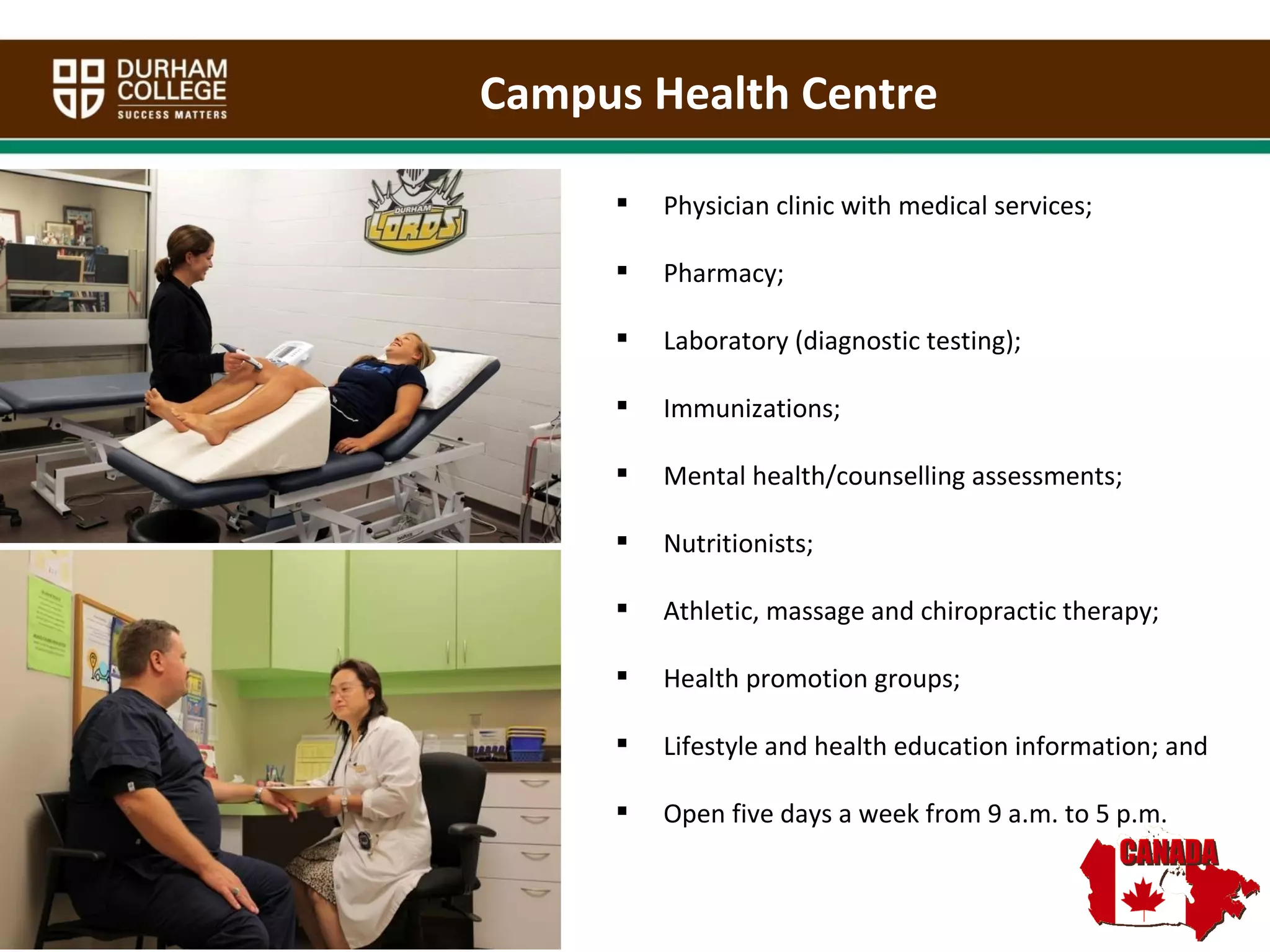 Physician clinic with medical services; Pharmacy; Laboratory (diagnostic testing); Immunizations; Mental health/counselling assessments; Nutritionists; Athletic, massage and chiropractic therapy; Health promotion groups; Lifestyle and health education information; and Open five days a week from 9 a.m. to 5 p.m. Campus Health Centre  