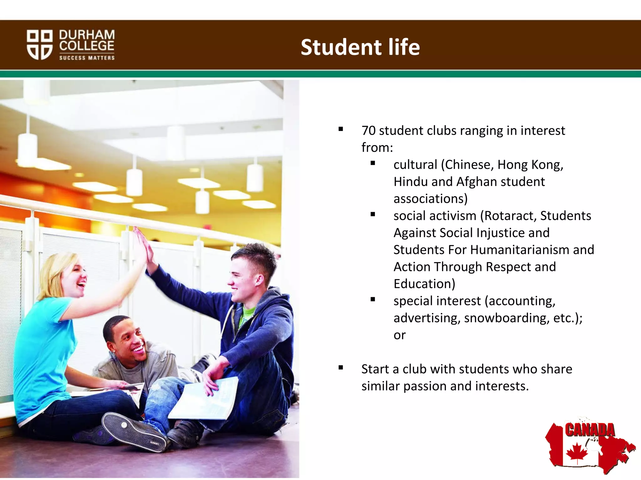 70 student clubs ranging in interest from:  cultural (Chinese, Hong Kong, Hindu and Afghan student associations)  social activism (Rotaract, Students Against Social Injustice and Students For Humanitarianism and Action Through Respect and Education)  special interest (accounting, advertising, snowboarding, etc.); or  Start a club with students who share similar passion and interests.  Student life 