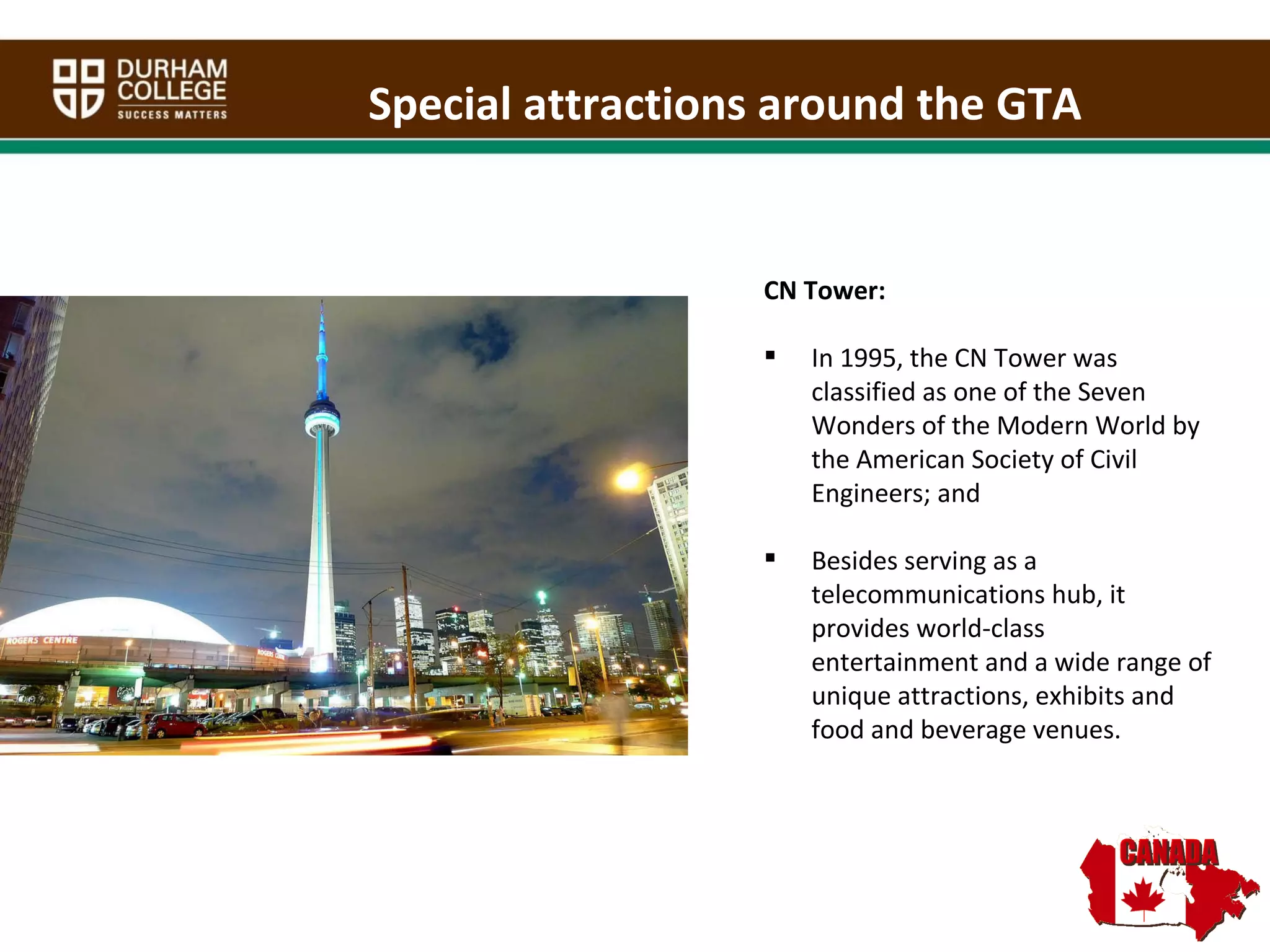 Special attractions around the GTA CN Tower: In 1995, the CN Tower was classified as one of the Seven Wonders of the Modern World by the American Society of Civil Engineers; and Besides serving as a telecommunications hub, it provides world-class entertainment and a wide range of unique attractions, exhibits and food and beverage venues. 
