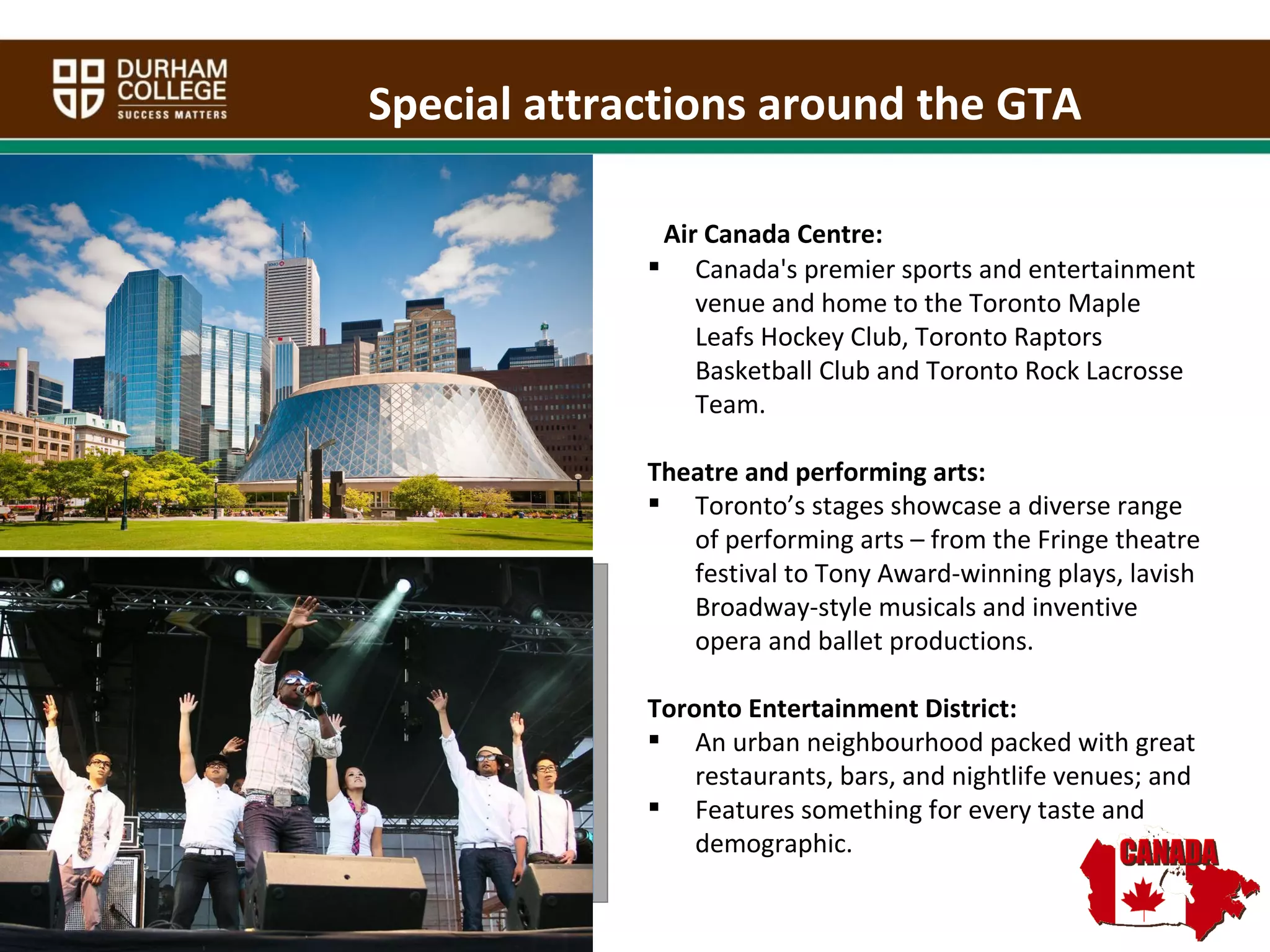 Special attractions around the GTA Air Canada Centre: Canada's premier sports and entertainment venue and home to the Toronto Maple Leafs Hockey Club, Toronto Raptors Basketball Club and Toronto Rock Lacrosse Team.  Theatre and performing arts: Toronto’s stages showcase a diverse range of performing arts – from the Fringe theatre festival to Tony Award-winning plays, lavish Broadway-style musicals and inventive opera and ballet productions.  Toronto Entertainment District: An urban neighbourhood packed with great restaurants, bars, and nightlife venues; and Features something for every taste and demographic. Images of Toronto 