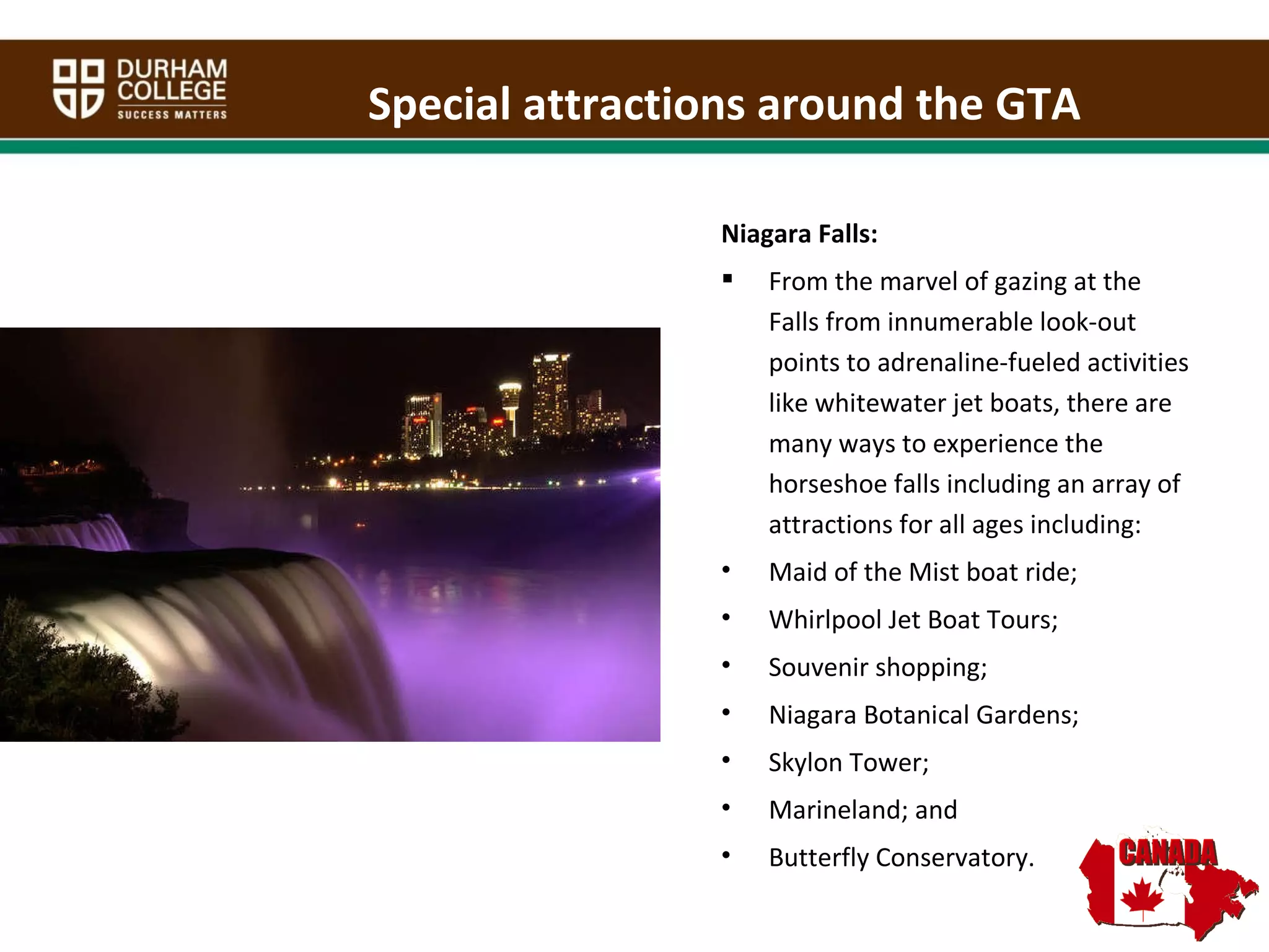 Special attractions around the GTA Niagara Falls:  From the marvel of gazing at the Falls from innumerable look-out points to adrenaline-fueled activities like whitewater jet boats, there are many ways to experience the horseshoe falls including an array of attractions for all ages including: Maid of the Mist boat ride; Whirlpool Jet Boat Tours; Souvenir shopping; Niagara Botanical Gardens; Skylon Tower; Marineland; and  Butterfly Conservatory. 