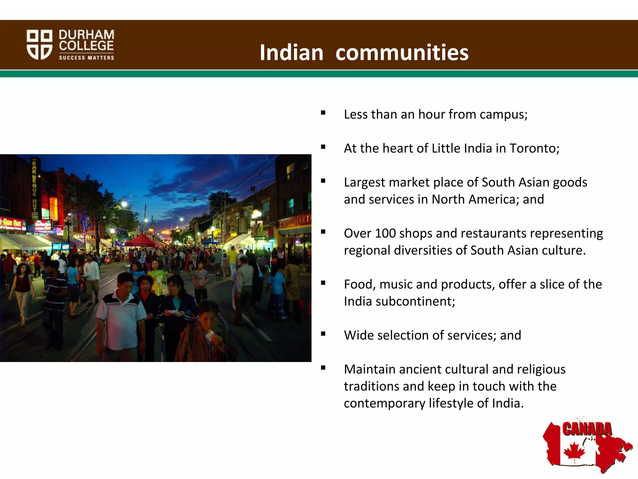 Indian  communities Less than an hour from campus; At the heart of Little India in Toronto; Largest market place of South Asian goods and services in North America; and Over 100 shops and restaurants representing regional diversities of South Asian culture.  Food, music and products, offer a slice of the India subcontinent; Wide selection of services; and Maintain ancient cultural and religious traditions and keep in touch with the contemporary lifestyle of India. 