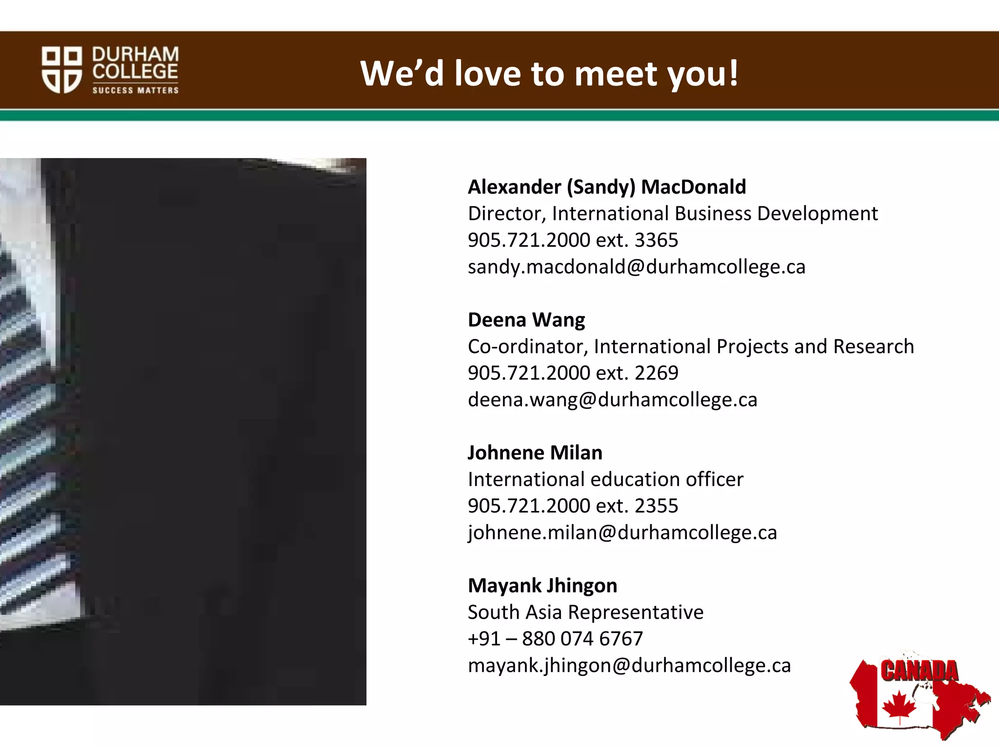 Alexander (Sandy) MacDonald Director, International Business Development 905.721.2000 ext. 3365 [email_address] Deena Wang Co-ordinator, International Projects and Research 905.721.2000 ext. 2269 [email_address] Johnene Milan International education officer 905.721.2000 ext. 2355 [email_address] Mayank Jhingon South Asia Representative +91 – 880 074 6767 [email_address] We’d love to meet you! 