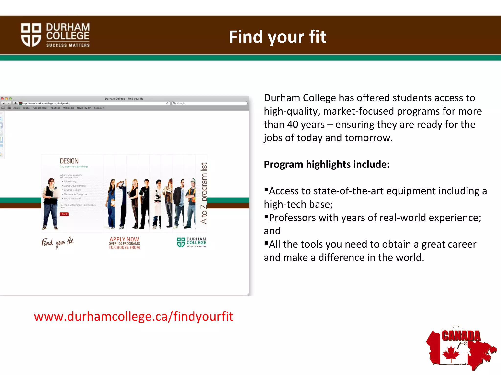 Find your fit Durham College has offered students access to high-quality, market-focused programs for more than 40 years – ensuring they are ready for the jobs of today and tomorrow.  Program highlights include: Access to state-of-the-art equipment including a high-tech base;  Professors with years of real-world experience; and All the tools you need to obtain a great career and make a difference in the world.  www.durhamcollege.ca/findyourfit 