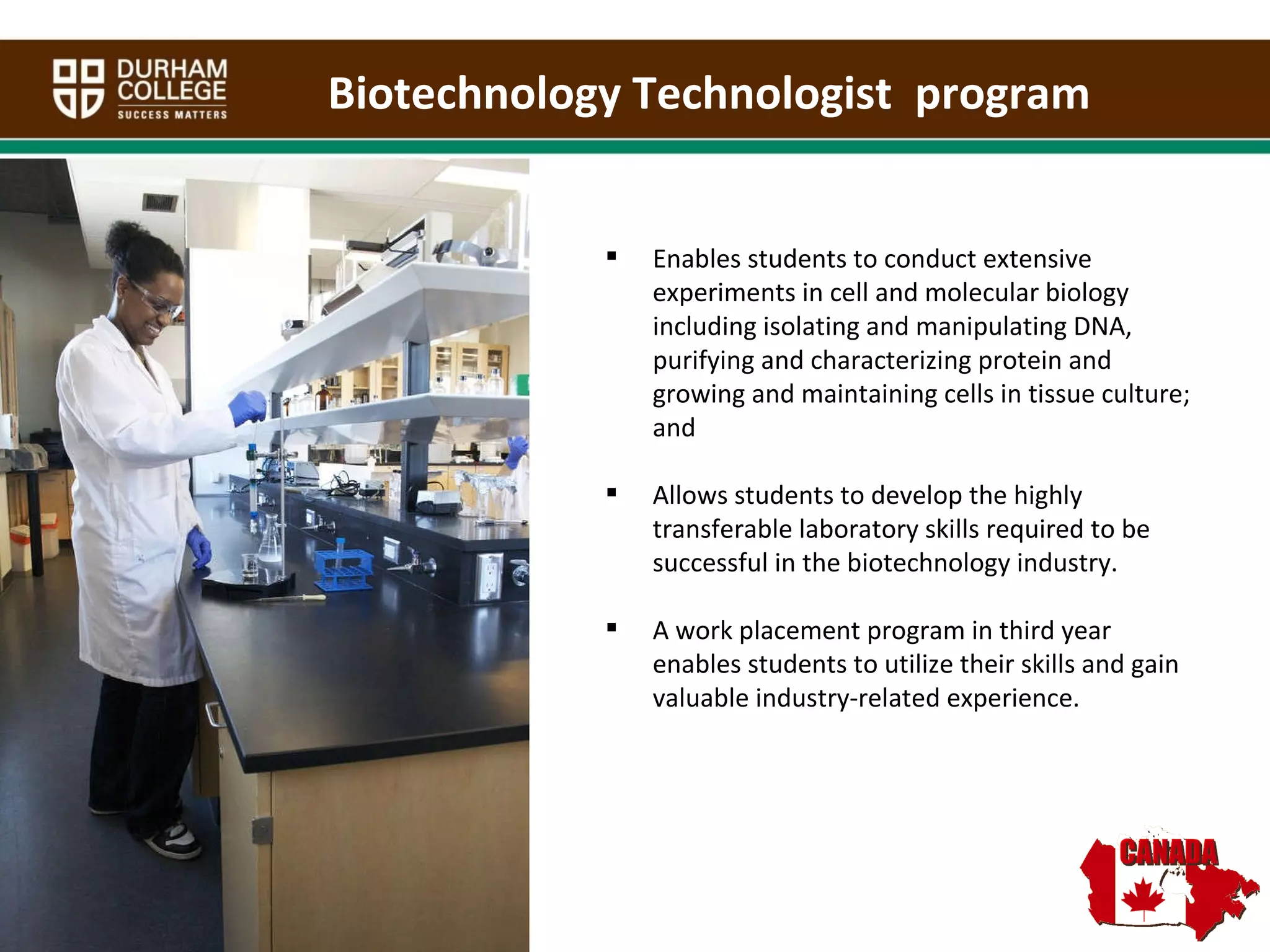 Biotechnology Technologist  program Enables students to conduct extensive experiments in cell and molecular biology including isolating and manipulating DNA, purifying and characterizing protein and growing and maintaining cells in tissue culture; and Allows students to develop the highly transferable laboratory skills required to be successful in the biotechnology industry. A work placement program in third year enables students to utilize their skills and gain valuable industry-related experience.   