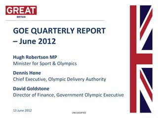 GOE QUARTERLY REPORT
– June 2012
Hugh Robertson MP
Minister for Sport & Olympics
Dennis Hone
Chief Executive, Olympic Delivery Authority
David Goldstone
Director of Finance, Government Olympic Executive

13 June 2012
                           UNCLASSIFIED
 