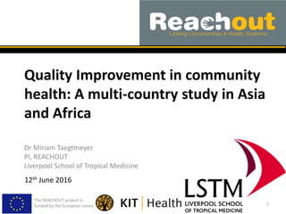 Quality Improvement in community
health: A multi-country study in Asia
and Africa
Dr Miriam Taegtmeyer
PI, REACHOUT
Liverpool School of Tropical Medicine
The REACHOUT project is
funded by the European Union 1
12th June 2016
 