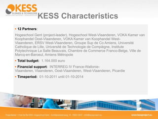 KESS Characteristics
 12 Partners:
Hogeschool Gent (project-leader), Hogeschool West-Vlaanderen, VOKA Kamer van
Koophandel Oost-Vlaanderen, VOKA Kamer van Koophandel West-
Vlaanderen, ERSV West-Vlaanderen, Groupe Sup de Co Amiens, Université
Catholique de Lille, Université de Technologie de Compiègne, Institute
Polytechnique La Salle Beauvais, Chambre de Commerce Franco-Belge, Ville de
Marcq-en-Baroeul, Amiens Métropole
 Total budget: 1.164.000 euro
 Financial support: INTERREG IV France-Wallonie-
Vlaanderen, Vlaanderen, Oost-Vlaanderen, West-Vlaanderen, Picardie
 Timeperiod: 01-10-2011 until 01-10-2014
 