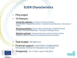 EUEN Characteristics

• Pilot project
• 10 Partners:
   University partners: Coventry University (Project
   Coordinator), Hogeschool Ghent, Fachhochschule Münster, University of
   Turku
   Business partners: Acerta, Banco Santander, Hewlett-Packard
   Limited, Microsoft Worldwide - Education Strategy Group
   Network partners: European Business and Innovation Centre
   Network, National Centre for Entrepreneurship Education



• Total budget: 495.982 euro
• Financial support: EUROPEAN COMMISSION
  Directorate-General for Education and Culture
• Timeperiod: 01-11-2011 until 31-05-2013
 