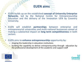 EUEN aims
• EUEN builds up on the established concept of University Enterprise
  Networks, led by the National Centre for Entrepreneurship
  Education and the delivery of the Innovation UEN by Coventry
  University.

• EUEN will establish partnerships between enterprise and
  entrepreneurial universities and multi-national businesses aimed at
  making a substantial impact on long term competitiveness in both
  sectors.

• EUEN aims to enhance entrepreneurship opportunity by:
   – shaping the leadership in education institutions
   – building the capability to deliver entrepreneurship through education by
     the professional development of the academic and support staff
 