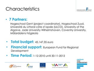 Characteristics

• 7 Partners:
  Hogeschool Gent (project coordinator), Hogeschool Zuyd,
  Université du Littoral côte d’opale (ULCO), University of the
  Algarve, Jade University Wilhelmshaven, Coventry University,
  Mälardalens högskola


• Total budget: 45.147,35 euro
• Financial support: European Fund for Regional
   Development
• Time Period: 1-12-2010 until 30-11-2012
 
