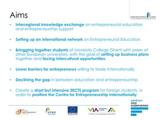 Aims
•   Interregional knowledge exchange on entrepreneurial education
    and entrepreneurship support

•   Setting up an international network on Entrepreneurial Education

•   Bringging together students of University College Ghent with peers of
    other European universities, with the goal of setting up business plans
    together and facing intercultural opportunities.

•   Lower barriers for entrepreneurs willing to trade internationally

•   Declining the gap in between education and entrepreneurship

•   Create a short but intensive 3ECTS program for foreign students, in
    order to position the Centre for Entrepreneurship Internationally
 