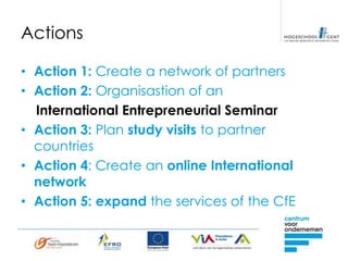 Actions

• Action 1: Create a network of partners
• Action 2: Organisastion of an
  International Entrepreneurial Seminar
• Action 3: Plan study visits to partner
  countries
• Action 4: Create an online International
  network
• Action 5: expand the services of the CfE
 