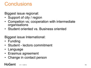 Conclusions
Biggest issue regional:
• Support of city / region
• Competion vs; cooperation with intermediate
  organisations
• Student oriented vs. Business oriented

Biggest issue International:
• Funding
• Student - lectors commitment
• Language
• Erasmus agreement
• Change in contact person
         31-1-2013                              78
 