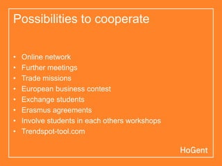 Possibilities to cooperate

•   Online network
•   Further meetings
•   Trade missions
•   European business contest
•   Exchange students
•   Erasmus agreements
•   Involve students in each others workshops
•   Trendspot-tool.com
 