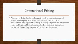 International Pricing
• Price may be defined as the exchange of goods or services in terms of
money. Without price there is no marketing, in the society. To a
manufacturer, price represents quantity of money (or goods and services in a
barter trade) received by the firm or seller. To a customer, it represents
sacrifice and hence his perception of the value of the product.
 