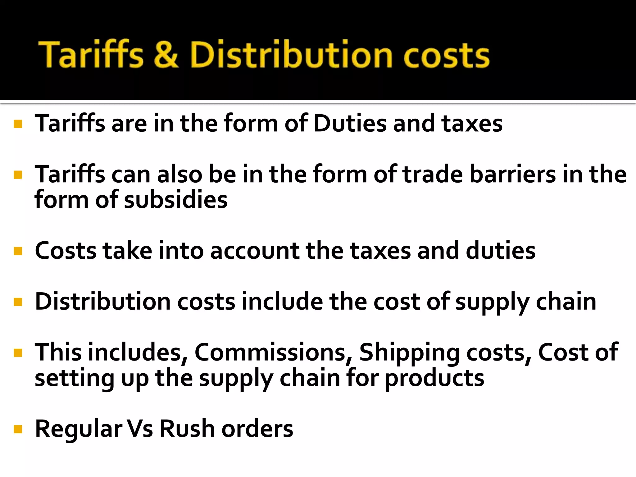 Tariffs & Distribution costsTariffs are in the form of Duties and taxesTariffs can also be in the form of trade barriers in the form of subsidiesCosts take into account the taxes and dutiesDistribution costs include the cost of supply chainThis includes, Commissions, Shipping costs, Cost of setting up the supply chain for productsRegular Vs Rush orders
