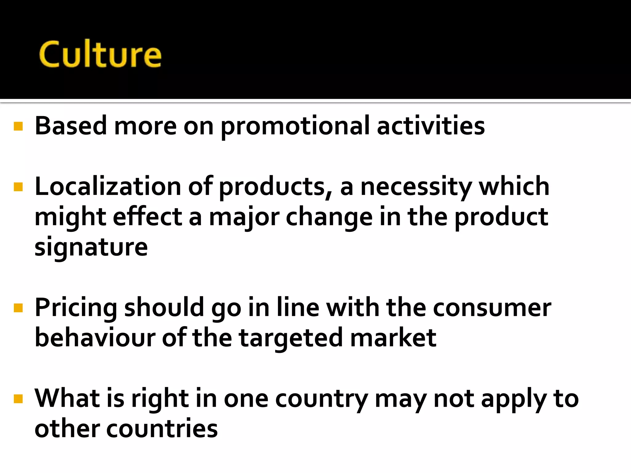 CultureBased more on promotional activitiesLocalization of products, a necessity which might effect a major change in the product signaturePricing should go in line with the consumer behaviour of the targeted marketWhat is right in one country may not apply to other countries