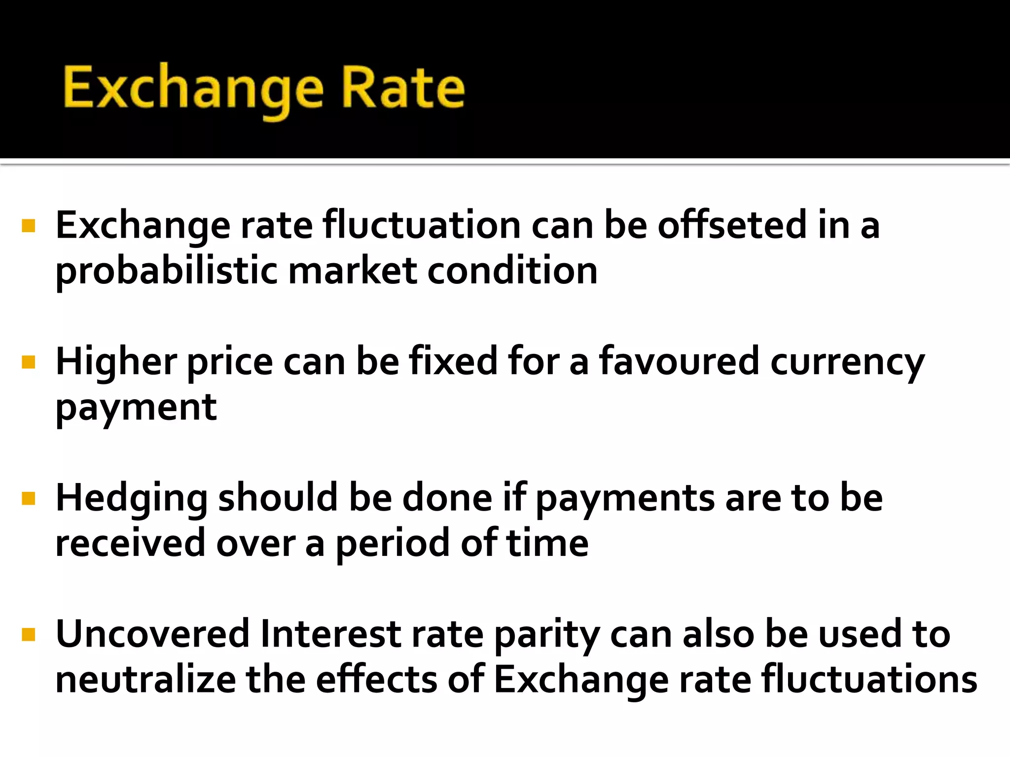 Exchange RateExchange rate fluctuation can be offseted in a probabilistic market conditionHigher price can be fixed for a favoured currency paymentHedging should be done if payments are to be received over a period of timeUncovered Interest rate parity can also be used to neutralize the effects of Exchange rate fluctuations