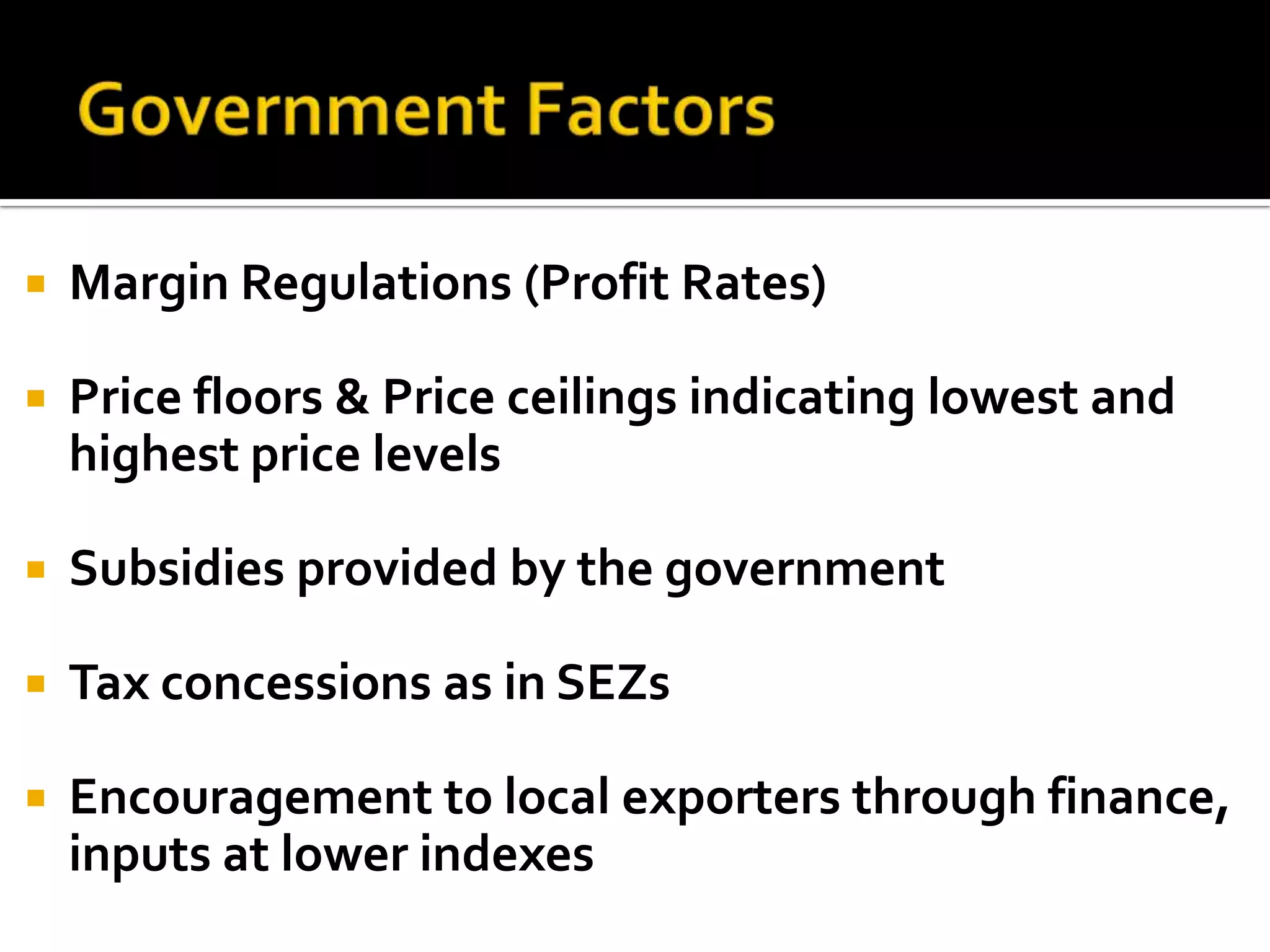 Government FactorsMargin Regulations (Profit Rates)Price floors & Price ceilings indicating lowest and highest price levelsSubsidies provided by the governmentTax concessions as in SEZsEncouragement to local exporters through finance, inputs at lower indexes