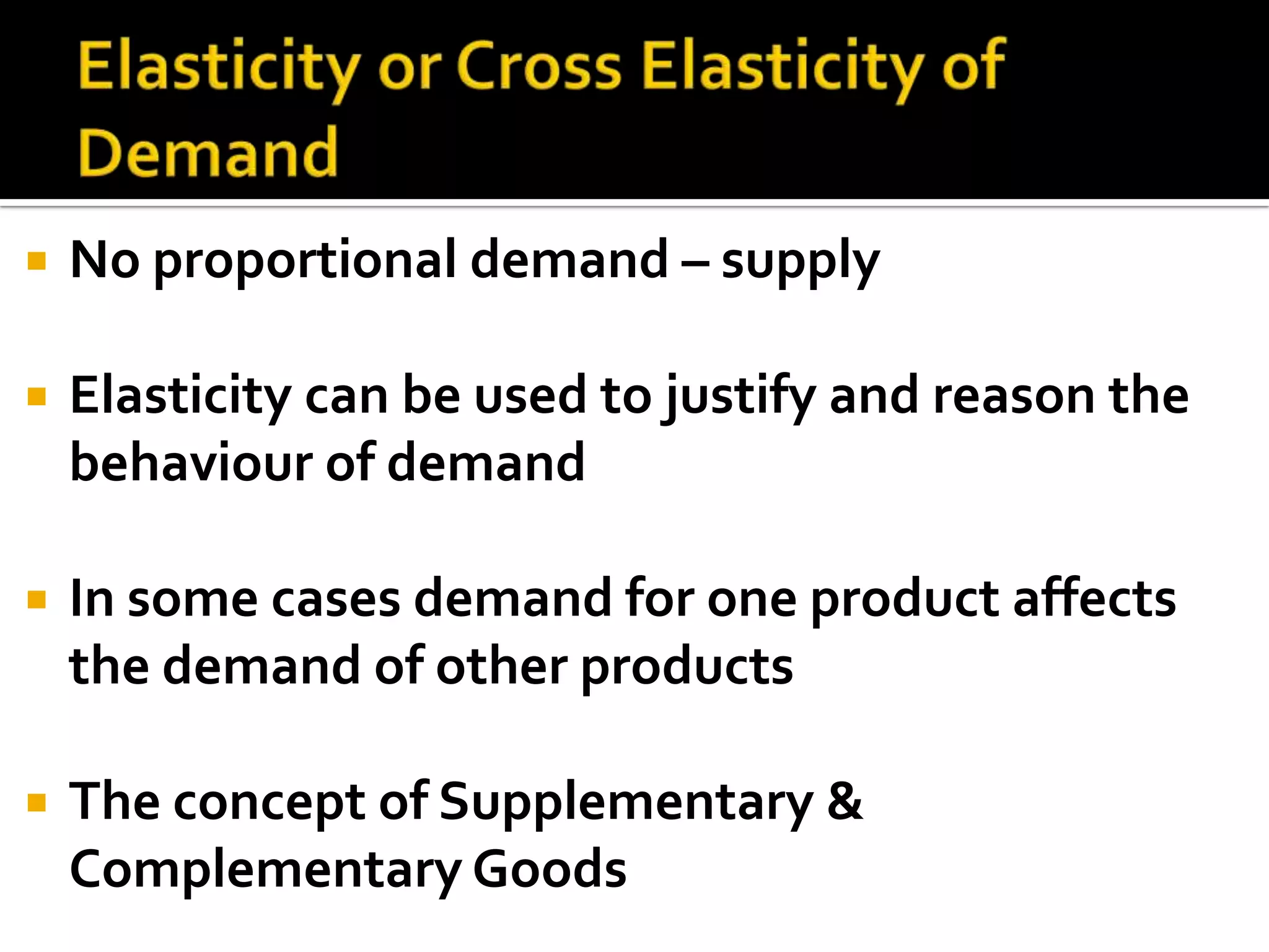 Elasticity or Cross Elasticity of DemandNo proportional demand – supplyElasticity can be used to justify and reason the behaviour of demandIn some cases demand for one product affects the demand of other productsThe concept of Supplementary & Complementary Goods