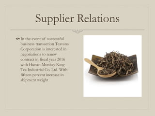 Supplier Relations
In the event of successful
business transaction Teavana
Corporation is interested in
negotiations to renew
contract in fiscal year 2016
with Hunan Monkey King
Tea Industrial Co. Ltd. With
fifteen percent increase in
shipment weight
 