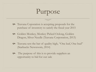 Purpose
 Teavana Coporation is accepting proposals for the
purchase of inventory to satisfy the fiscal year 2015
 Golden Monkey, Monkey Picked Oolong, Golden
Dragon, Silver Needle (Teavana Corporation, 2013)
 Teavana sets the bar of quality high, “One leaf, One bud”
(Starbucks Newsroom, 2014)
 The purpose of this is to provide suppliers an
opportunity to bid for our sale
 