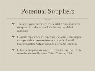 Potential Suppliers
 The price, quantity, variety and reliability variations were
compared in order to conclude the most qualified
candidate
 Quantity capabilities are especially important, this supplier
must provide an amount in tons to supply all retail
locations, online warehouses, and Starbucks locations
 Offshore suppliers are required, these teas will need to be
from the Yunnan Province China (Yunnan, 2014)
 