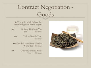 Contract Negotiation -
Goods
 The seller shall deliver the
described goods to the buyer:
 Oolong Tie Guan Yin
Tea 100 tons
 Yellow Needle Tea
100 tons
 New Bai Hao Silver Needle
White Tea 100 tons
 Golden Monkey Black
Tea 100 tons
 