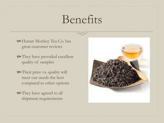 Benefits
Hunan Monkey Tea Co. has
great customer reviews
They have provided excellent
quality of samples
Their price vs. quality will
meet our needs the best
compared to other options
They have agreed to all
shipment requirements
 
