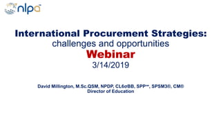 International Procurement Strategies:
challenges and opportunities
Webinar
3/14/2019
David Millington, M.Sc.QSM, NPDP, CL6σBB, SPP℠, SPSM3®, CM®
Director of Education
 