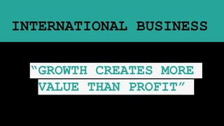 INTERNATIONAL BUSINESS
“GROWTH CREATES MORE
VALUE THAN PROFIT”
 