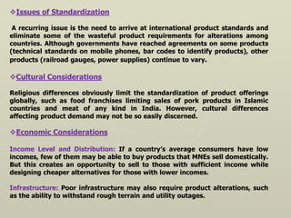 Issues of Standardization
A recurring issue is the need to arrive at international product standards and
eliminate some of the wasteful product requirements for alterations among
countries. Although governments have reached agreements on some products
(technical standards on mobile phones, bar codes to identify products), other
products (railroad gauges, power supplies) continue to vary.
Cultural Considerations
Religious differences obviously limit the standardization of product offerings
globally, such as food franchises limiting sales of pork products in Islamic
countries and meat of any kind in India. However, cultural differences
affecting product demand may not be so easily discerned.
Economic Considerations
Income Level and Distribution: If a country’s average consumers have low
incomes, few of them may be able to buy products that MNEs sell domestically.
But this creates an opportunity to sell to those with sufficient income while
designing cheaper alternatives for those with lower incomes.
Infrastructure: Poor infrastructure may also require product alterations, such
as the ability to withstand rough terrain and utility outages.
 