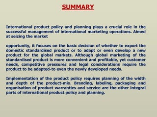 SUMMARY
International product policy and planning plays a crucial role in the
successful management of international marketing operations. Aimed
at seizing the market
opportunity, it focuses on the basic decision of whether to export the
domestic standardised product or to adapt or even develop a new
product for the global markets. Although global marketing of the
standardised product is more convenient and profitable, yet customer
needs, competitive pressures and legal considerations require the
product to be adapted-to even the newly developed needs.
Implementation of the product policy requires planning of the width
and depth of the product-mix. Branding, labeling, packaging and
organisation of product warranties and service are the other integral
parts of international product policy and planning.
 