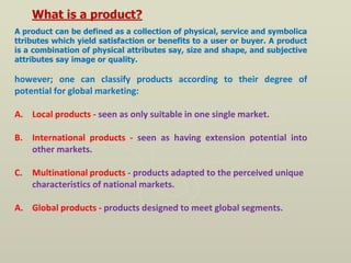 What is a product?
A product can be defined as a collection of physical, service and symbolica
ttributes which yield satisfaction or benefits to a user or buyer. A product
is a combination of physical attributes say, size and shape, and subjective
attributes say image or quality.
however; one can classify products according to their degree of
potential for global marketing:
A. Local products - seen as only suitable in one single market.
B. International products - seen as having extension potential into
other markets.
C. Multinational products - products adapted to the perceived unique
characteristics of national markets.
A. Global products - products designed to meet global segments.
 