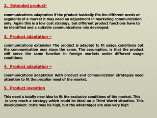 2. Extended product-
communications adaptation if the product basically fits the different needs or
segments of a market it may need an adjustment in marketing communication
only. Again this is a low cost strategy, but different product functions have to
be identified and a suitable communications mix developed.
3. Product adaptation –
communications extension The product is adapted to fit usage conditions but
the communication may stays the same. The assumption. is that the product
will serve the same function in foreign markets under different usage
conditions.
4. Product adaptation –
communications adaptation Both product and communication strategies need
attention to fit the peculiar need of the market.
5. Product invention
This need a totally new idea to fit the exclusive conditions of the market. This
is very much a strategy which could be ideal an a Third World situation. This
development. costs may be high, but the advantages are also very high
 