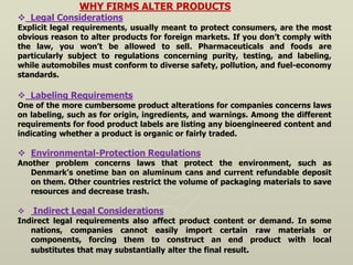 WHY FIRMS ALTER PRODUCTS
 Legal Considerations
Explicit legal requirements, usually meant to protect consumers, are the most
obvious reason to alter products for foreign markets. If you don’t comply with
the law, you won’t be allowed to sell. Pharmaceuticals and foods are
particularly subject to regulations concerning purity, testing, and labeling,
while automobiles must conform to diverse safety, pollution, and fuel-economy
standards.
 Labeling Requirements
One of the more cumbersome product alterations for companies concerns laws
on labeling, such as for origin, ingredients, and warnings. Among the different
requirements for food product labels are listing any bioengineered content and
indicating whether a product is organic or fairly traded.
 Environmental-Protection Regulations
Another problem concerns laws that protect the environment, such as
Denmark’s onetime ban on aluminum cans and current refundable deposit
on them. Other countries restrict the volume of packaging materials to save
resources and decrease trash.
 Indirect Legal Considerations
Indirect legal requirements also affect product content or demand. In some
nations, companies cannot easily import certain raw materials or
components, forcing them to construct an end product with local
substitutes that may substantially alter the final result.
 
