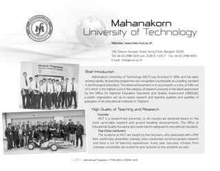 [ 100 ] International Programs in THAILAND & ASEAN Vol.9
Mahanakorn
University of Technology
Website: www.inter.mut.ac.th
140 Cheum-Sampan Road, Nong Chok, Bangkok 10530
Tel: 66 (0) 2988 3655 ext. 2138-9, 1105-7 Fax: 66 (0) 2988 4031
E-mail: inter@mut.ac.th
Brief Introduction
	 Mahanakorn University of Technology (MUT) was founded in 1990, and has been
growingrapidly.Itsteachingprogrammewonrecognitioncountrywide as a leading standard
in technological education. The latest achievement is to accomplish a score of 4.86 out
of 5 which is the highestscoreinthecategoryofresearchuniversityinthelatestassessment
by the Office for National Education Standards and Quality Assessment (ONESQA),            
a public organization set up to assess research and learning qualities and qualities of
graduates of all educational institutes in Thailand.
High Quality of Teaching and Research
Courses
MUT is a research-led university, so all courses are designed based on the
most up-to-date research and ground breaking developments. The Office of     
EducationalQualityAssurancealsoworkshardtosafeguarditseducationalstandards.
Top-Class Lecturers
The students at MUT are taught by the lecturers, who graduated with a PhD
from world-class universities overseas, have conducted world-recognized research
and have a lot of teaching experiences. Every year top-class scholars from
overseas universities are invited to give lectures to the students as well.
 