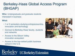 Berkeley-Haas Global Access Program
(BHGAP)
Who: Undergraduate and graduate students
interested in business
What:
• 1 or 2 semesters studying entrepreneurship,
innovation and technology
• Connect to Berkeley-Haas faculty, students
and networks
• Access to the Silicon Valley
innovation ecosystem
• Access to the top-ranked public business
school in the U.S.
 