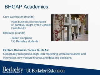 BHGAP Academics
Core Curriculum (9 units)
–Haas business courses taken
on campus, taught by top Berkeley-
Haas faculty
Electives (3 units)
–Taken alongside
UC Berkeley students
Explore Business Topics Such As:
Opportunity recognition, high-tech marketing, entrepreneurship and
innovation, new venture finance,and data and decisions
 