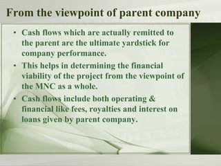 From the viewpoint of parent company
• Cash flows which are actually remitted to
the parent are the ultimate yardstick for
company performance.
• This helps in determining the financial
viability of the project from the viewpoint of
the MNC as a whole.
• Cash flows include both operating &
financial like fees, royalties and interest on
loans given by parent company.

 