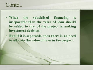 Contd..
• When the subsidized financing is
inseparable then the value of loan should
be added to that of the project in making
investment decision.
• But, if it is separable, then there is no need
to allocate the value of loan in the project.

 
