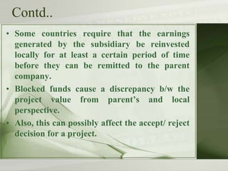 Contd..
• Some countries require that the earnings
generated by the subsidiary be reinvested
locally for at least a certain period of time
before they can be remitted to the parent
company.
• Blocked funds cause a discrepancy b/w the
project value from parent’s and local
perspective.
• Also, this can possibly affect the accept/ reject
decision for a project.

 