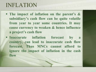 INFLATION
 The impact of inflation on the parent’s &
subsidiary’s cash flow can be quite volatile
from year to year some countries. It may
cause currency to weaken & hence influence
a project’s cash flow
 Inaccurate inflation forecast by a
country, can lead to inaccurate cash flow
forecast. Thus MNCs cannot afford to
ignore the impact of inflation in the cash
flow

 