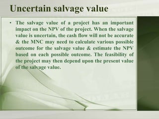 Uncertain salvage value
• The salvage value of a project has an important
impact on the NPV of the project. When the salvage
value is uncertain, the cash flow will not be accurate
& the MNC may need to calculate various possible
outcome for the salvage value & estimate the NPV
based on each possible outcome. The feasibility of
the project may then depend upon the present value
of the salvage value.

 