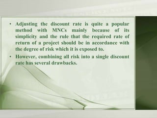 • Adjusting the discount rate is quite a popular
method with MNCs mainly because of its
simplicity and the rule that the required rate of
return of a project should be in accordance with
the degree of risk which it is exposed to.
• However, combining all risk into a single discount
rate has several drawbacks.

 