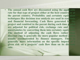 • The annual cash flow are discounted using the applicable
rate for that type of project either at the host country or at
the parent country. Probability and certainty equivalent
techniques like decision tree analysis are used in economic
and financial forecasting. Cash flows generated by the
project and remitted to the parent during each time period
are adjusted for political risk, exchange rate and other
uncertainties by converting them into certainty equivalent.
The method of adjusting the cash flows rather than
discount rate is generally the more popular method and is
usually recommended by finance managers. There is
generally more information on the specific impact of a
given risk on a projects’ cash flow than on its discount
rate.

 