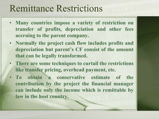 Remittance Restrictions
• Many countries impose a variety of restriction on
transfer of profits, depreciation and other fees
accruing to the parent company.
• Normally the project cash flow includes profits and
depreciation but parent’s CF consist of the amount
that can be legally transformed.
• There are some techniques to curtail the restrictions
like transfer pricing, overhead payment, etc.
• To obtain a conservative estimate of the
contribution by the project the financial manager
can include only the income which is remittable by
law in the host country.

 