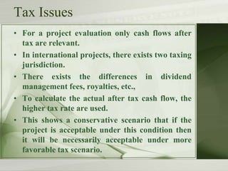 Tax Issues
• For a project evaluation only cash flows after
tax are relevant.
• In international projects, there exists two taxing
jurisdiction.
• There exists the differences in dividend
management fees, royalties, etc.,
• To calculate the actual after tax cash flow, the
higher tax rate are used.
• This shows a conservative scenario that if the
project is acceptable under this condition then
it will be necessarily acceptable under more
favorable tax scenario.

 